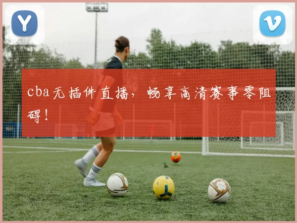 cba无插件直播，畅享高清赛事零阻碍！