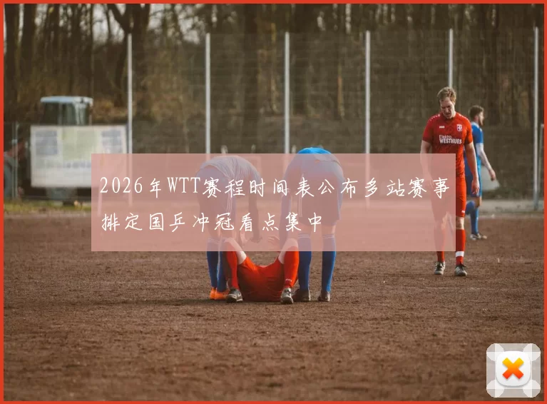 2026年WTT赛程时间表公布多站赛事排定国乒冲冠看点集中