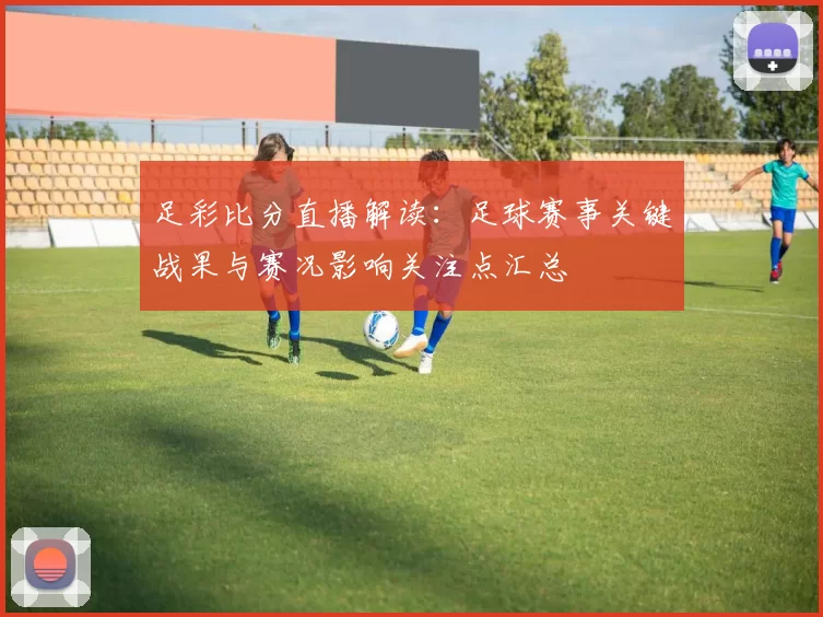 足彩比分直播解读：足球赛事关键战果与赛况影响关注点汇总