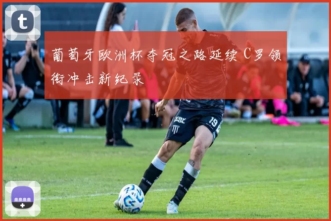 葡萄牙欧洲杯夺冠之路延续 C罗领衔冲击新纪录