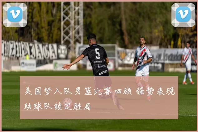 美国梦八队男篮比赛回顾 强势表现助球队锁定胜局