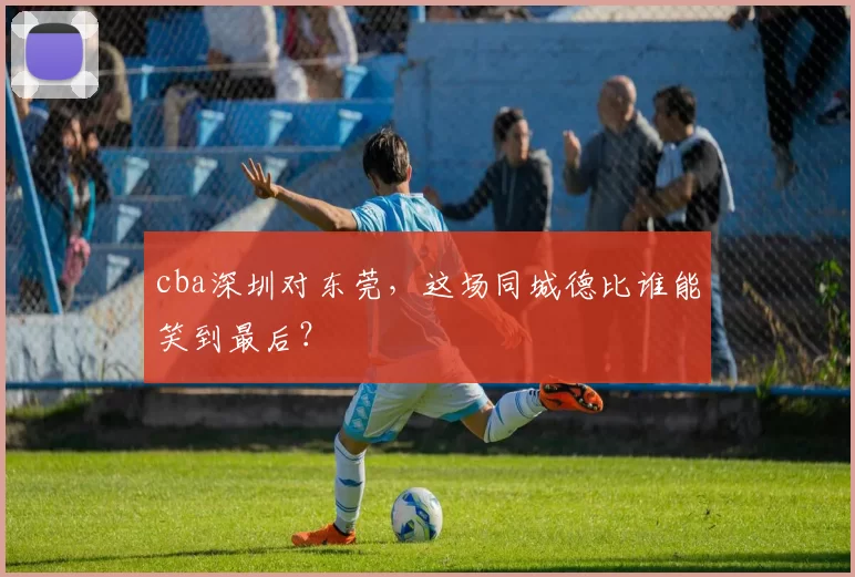 cba深圳对东莞，这场同城德比谁能笑到最后？