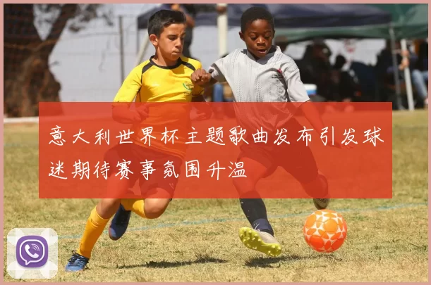 意大利世界杯主题歌曲发布引发球迷期待赛事氛围升温