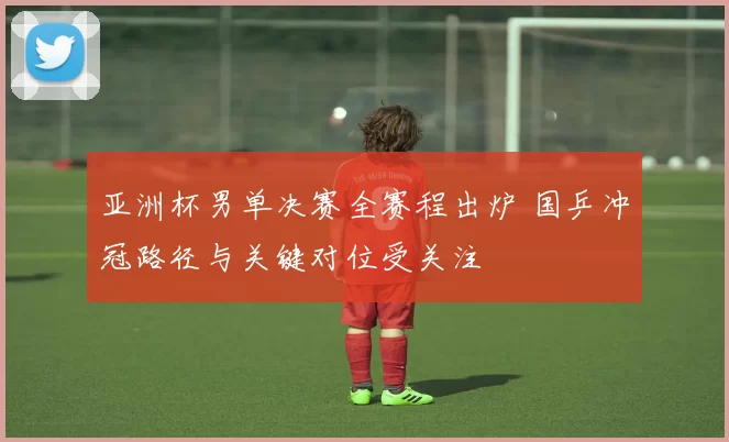 亚洲杯男单决赛全赛程出炉 国乒冲冠路径与关键对位受关注