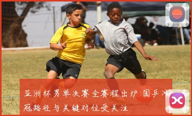 亚洲杯男单决赛全赛程出炉 国乒冲冠路径与关键对位受关注