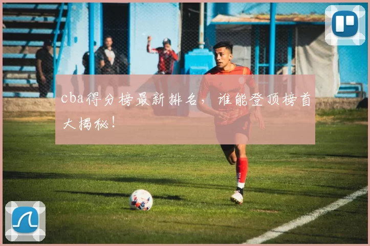 cba得分榜最新排名，谁能登顶榜首大揭秘！