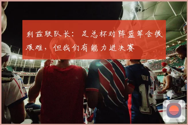 利兹联队长：足总杯对阵蓝军会很艰难，但我们有能力进决赛