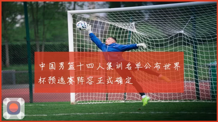中国男篮十四人集训名单公布世界杯预选赛阵容正式确定