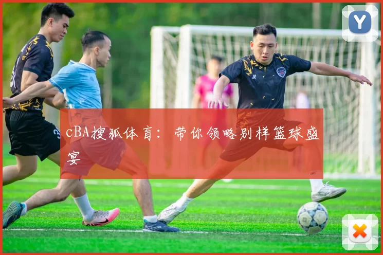 cBA搜狐体育：带你领略别样篮球盛宴