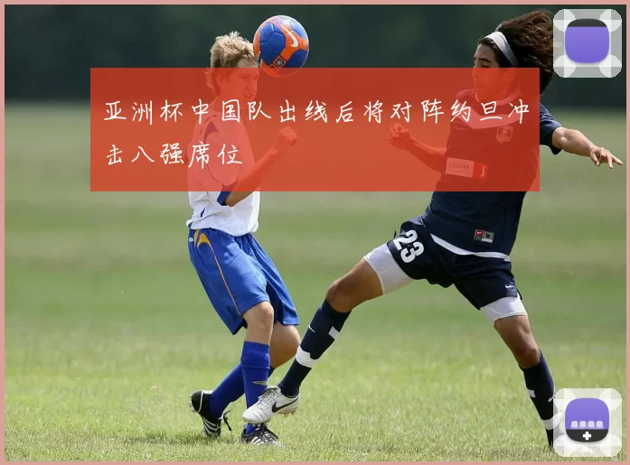 亚洲杯中国队出线后将对阵约旦冲击八强席位