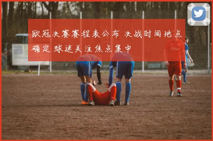 欧冠决赛赛程表公布 决战时间地点确定 球迷关注焦点集中