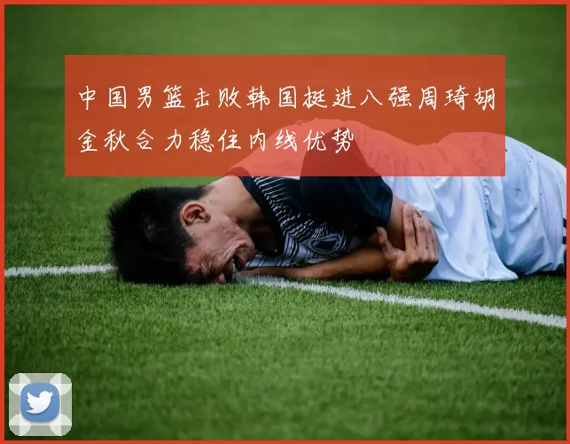 中国男篮击败韩国挺进八强周琦胡金秋合力稳住内线优势