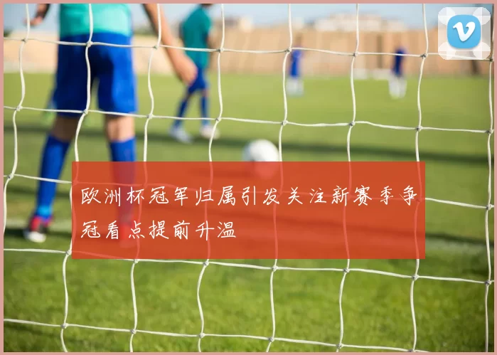 欧洲杯冠军归属引发关注新赛季争冠看点提前升温