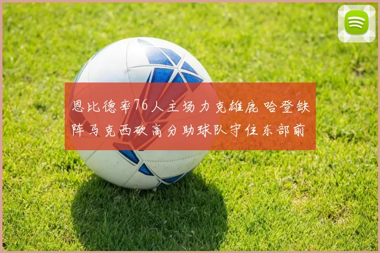 恩比德率76人主场力克雄鹿 哈登缺阵马克西砍高分助球队守住东部前三