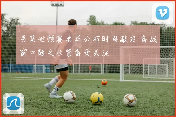 男篮世预赛名单公布时间敲定 备战窗口随之收紧备受关注