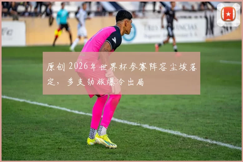 原创 2026年世界杯参赛阵容尘埃落定，多支劲旅爆冷出局
