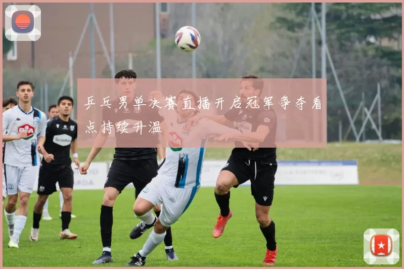 乒乓男单决赛直播开启冠军争夺看点持续升温