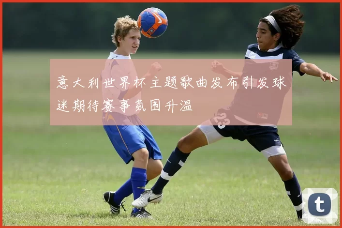 意大利世界杯主题歌曲发布引发球迷期待赛事氛围升温