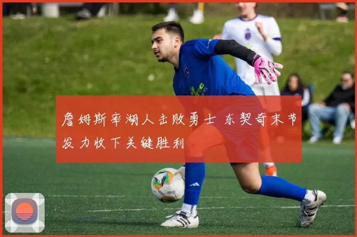 詹姆斯率湖人击败勇士 东契奇末节发力收下关键胜利