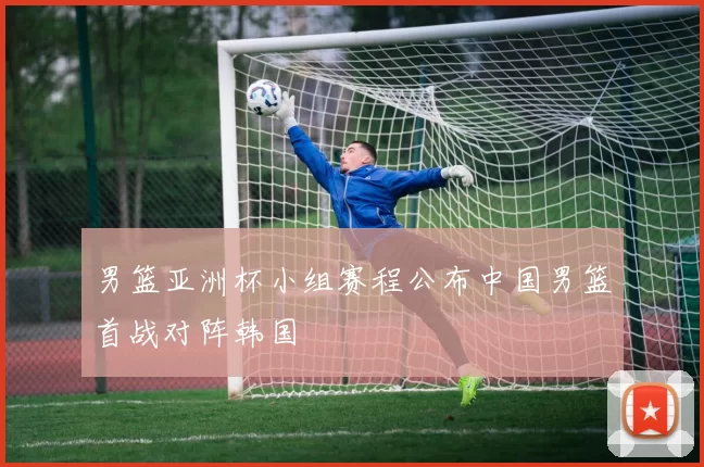 男篮亚洲杯小组赛程公布中国男篮首战对阵韩国