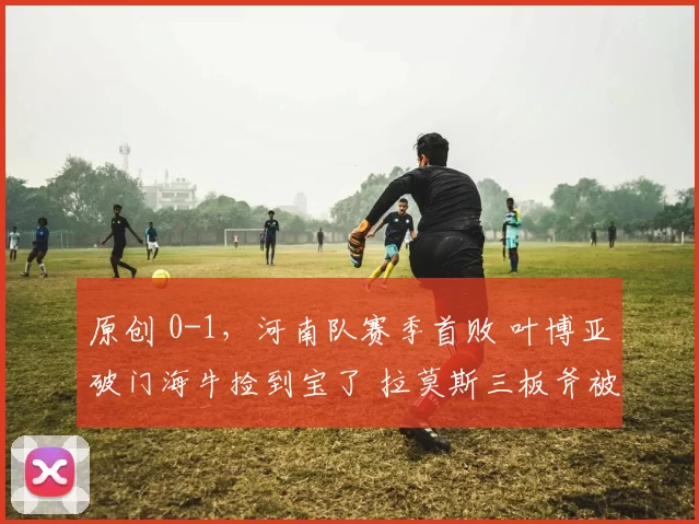 原创 0-1，河南队赛季首败 叶博亚破门海牛捡到宝了 拉莫斯三板斧被看透