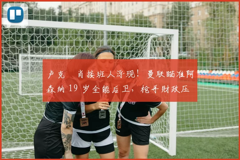 卢克・肖接班人浮现！曼联瞄准阿森纳 19 岁全能后卫，枪手财政压力或促成转会_斯凯利_欧冠_莱比锡红牛