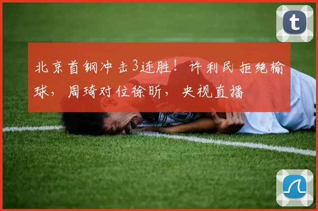 北京首钢冲击3连胜!许利民拒绝输球,周琦对位徐昕,央视直播