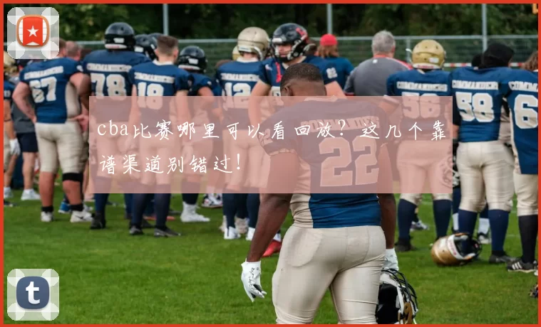 cba比赛哪里可以看回放？这几个靠谱渠道别错过！