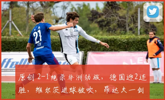 原创 2-1绝杀非洲劲旅，德国迎2连胜，维尔茨进球被吹，昂达夫一剑封喉