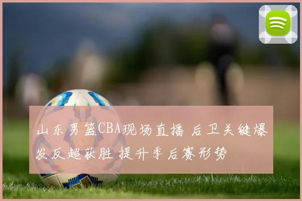 山东男篮CBA现场直播 后卫关键爆发反超获胜 提升季后赛形势