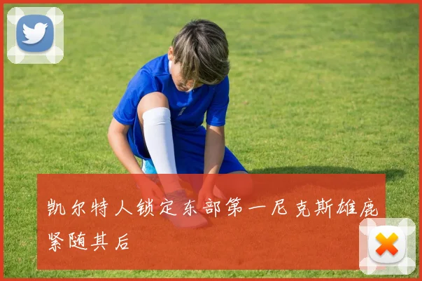 凯尔特人锁定东部第一尼克斯雄鹿紧随其后