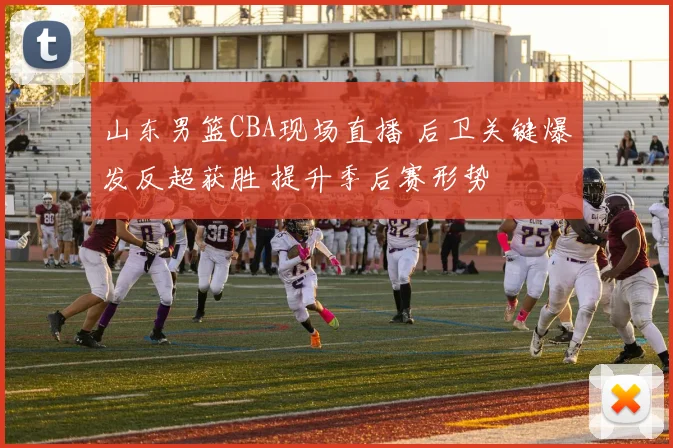 山东男篮CBA现场直播 后卫关键爆发反超获胜 提升季后赛形势