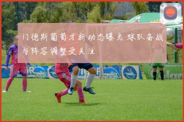 门德斯葡萄牙新动态曝光 球队备战与阵容调整受关注