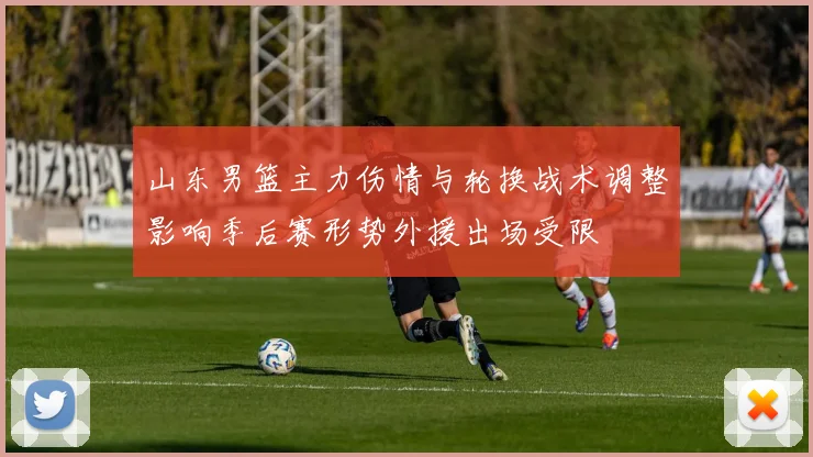 山东男篮主力伤情与轮换战术调整影响季后赛形势外援出场受限